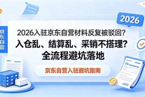 (18856期)2026入驻京东自营材料反复被驳回?入仓乱、结算乱、采销不搭理?全流程避坑落地